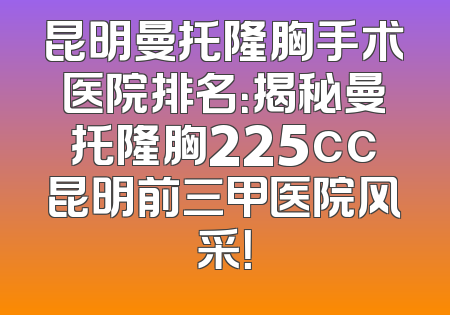 昆明曼托隆胸手术医院排名：揭秘曼托隆胸225cc昆明前三甲医院风采！