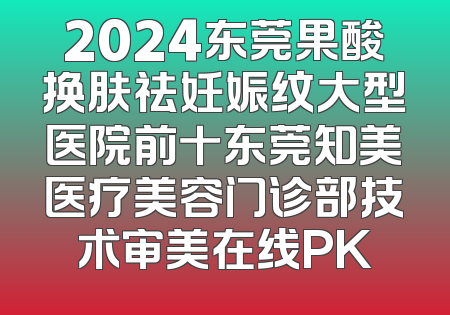 2024东莞果酸换肤祛妊娠纹大型医院前十东莞知美医疗美容门诊部技术审美在线PK