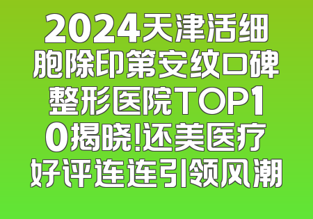 2024天津活细胞除印第安纹口碑整形医院TOP10揭晓！还美医疗好评连连引领风潮