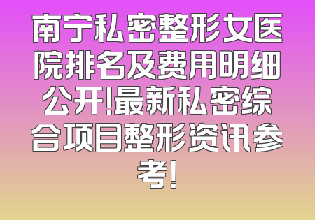 南宁私密整形女医院排名及费用明细公开！最新私密综合项目整形资讯参考！