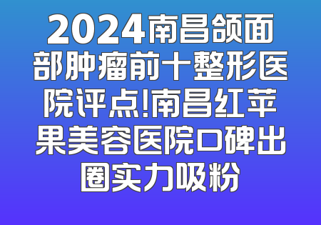 2024南昌颌面部肿瘤前十整形医院评点！南昌红苹果美容医院口碑出圈实力吸粉