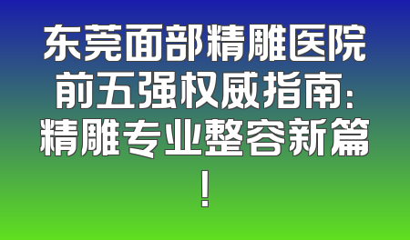 东莞面部精雕医院前五强权威指南：精雕专业整容新篇！