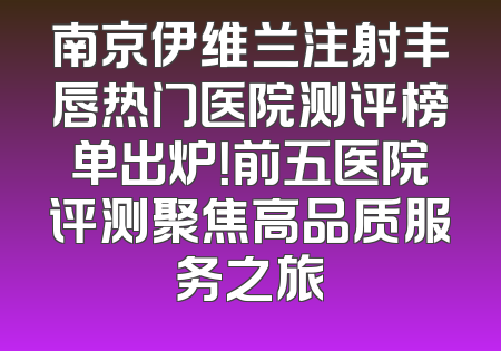南京伊维兰注射丰唇热门医院测评榜单出炉！前五医院评测聚焦高品质服务之旅