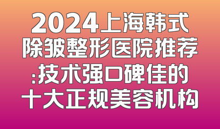 2024上海韩式除皱整形医院推荐：技术强口碑佳的十大正规美容机构