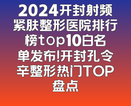 2024开封射频紧肤整形医院排行榜top10白名单发布！开封孔令辛整形热门TOP盘点