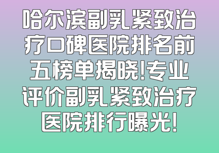 哈尔滨副乳紧致治疗口碑医院排名前五榜单揭晓！专业评价副乳紧致治疗医院排行曝光！