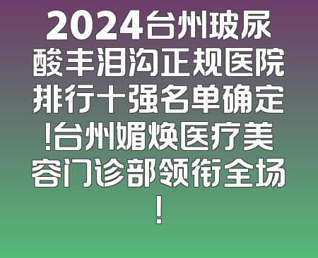2024台州玻尿酸丰泪沟正规医院排行十强名单确定！台州媚焕医疗美容门诊部领衔全场！