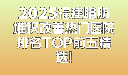 2025福建脂肪堆积改善热门医院排名TOP前五精选！