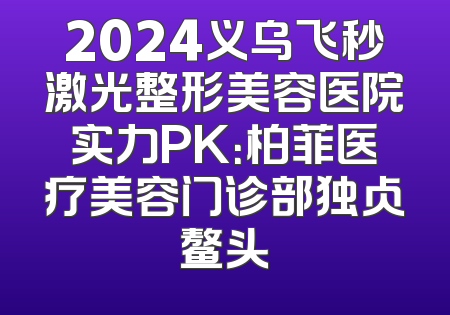 2024义乌飞秒激光整形美容医院实力PK：柏菲医疗美容门诊部独占鳌头