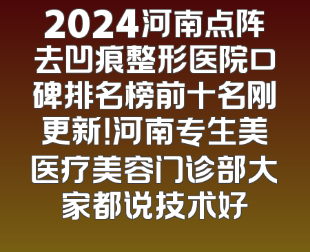 2024河南点阵去凹痕整形医院口碑排名榜前十名刚更新！河南专生美医疗美容门诊部大家都说技术好