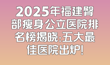 2025年福建臀部瘦身公立医院排名榜揭晓：五大最佳医院出炉！