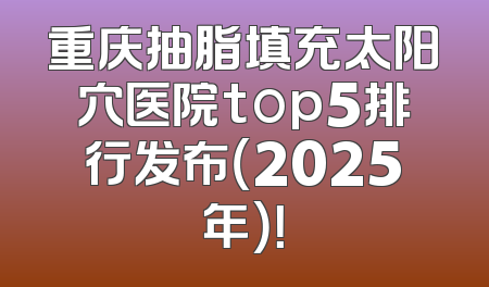 重庆抽脂填充太阳穴医院top5排行发布（2025年）！
