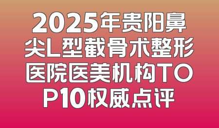 2025年贵阳鼻尖L型截骨术整形医院医美机构TOP10权威点评