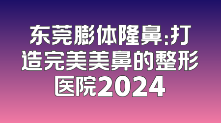 东莞膨体隆鼻：打造完美美鼻的整形医院2024