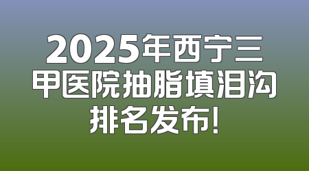 2025年西宁三甲医院抽脂填泪沟排名发布！