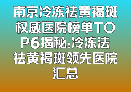 南京冷冻祛黄褐斑权威医院榜单TOP6揭秘：冷冻法祛黄褐斑领先医院汇总