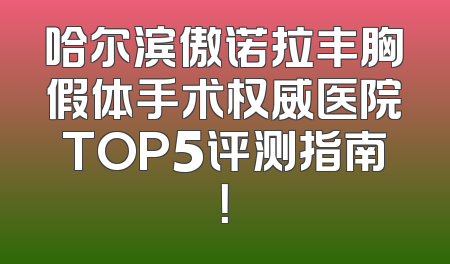 哈尔滨傲诺拉丰胸假体手术权威医院TOP5评测指南！