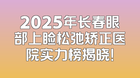 2025年长春眼部上睑松弛矫正医院实力榜揭晓！