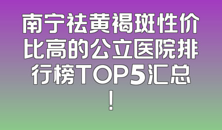 南宁祛黄褐斑性价比高的公立医院排行榜TOP5汇总！