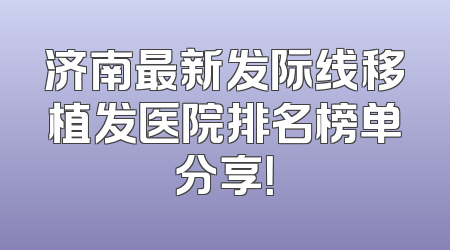 济南最新发际线移植发医院排名榜单分享！