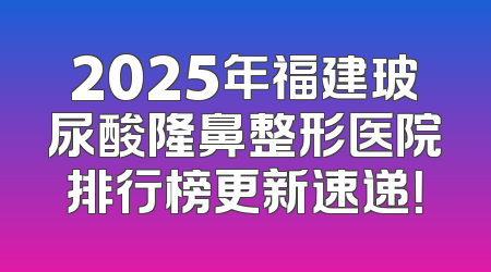 2025年福建玻尿酸隆鼻整形医院排行榜更新速递！