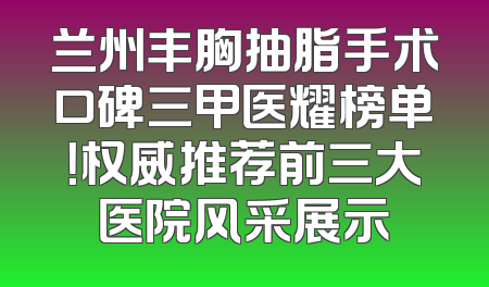 兰州丰胸抽脂手术口碑三甲医耀榜单！权威推荐前三大医院风采展示