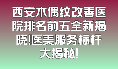 西安木偶纹改善医院排名前五全新揭晓！医美服务标杆大揭秘！