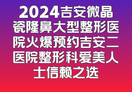 2024吉安微晶瓷隆鼻大型整形医院火爆预约吉安二医院整形科爱美人士信赖之选