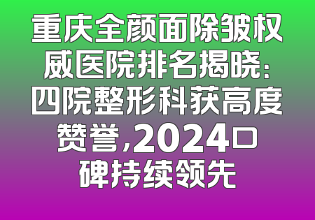 重庆全颜面除皱权威医院排名揭晓：四院整形科获高度赞誉，2024口碑持续领先