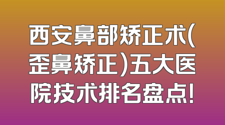 西安鼻部矫正术（歪鼻矫正）五大医院技术排名盘点！