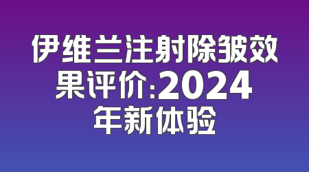 伊维兰注射除皱效果评价：2024年新体验
