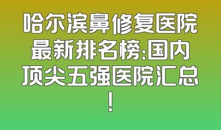 哈尔滨鼻修复医院最新排名榜：国内顶尖五强医院汇总！