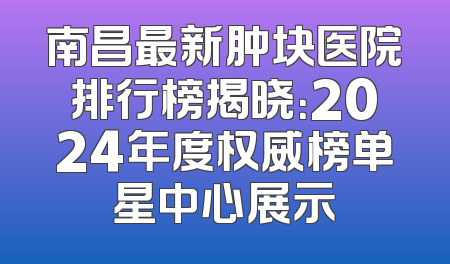 南昌最新肿块医院排行榜揭晓：2024年度权威榜单星中心展示
