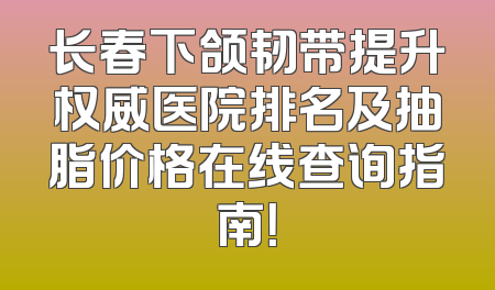 长春下颌韧带提升权威医院排名及抽脂价格在线查询指南！