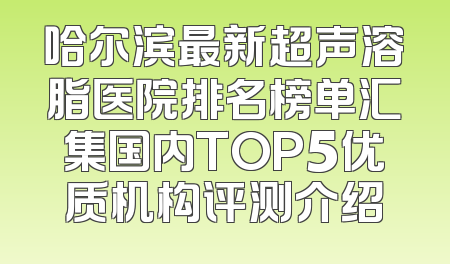 哈尔滨最新超声溶脂医院排名榜单汇集国内TOP5优质机构评测介绍