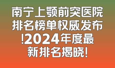 南宁上颚前突医院排名榜单权威发布！2024年度最新排名揭晓！