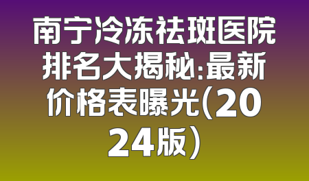 南宁冷冻祛斑医院排名大揭秘：最新价格表曝光（2024版）