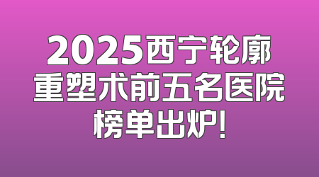 2025西宁轮廓重塑术前五名医院榜单出炉！
