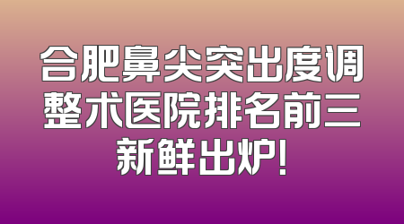 合肥鼻尖突出度调整术医院排名前三新鲜出炉！