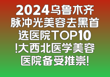 2024乌鲁木齐脉冲光美容去黑首选医院TOP10！大西北医学美容医院备受推崇！