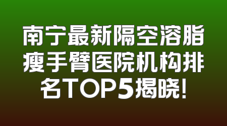 南宁最新隔空溶脂瘦手臂医院机构排名TOP5揭晓！