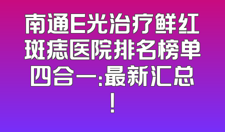 南通E光治疗鲜红斑痣医院排名榜单四合一：最新汇总！