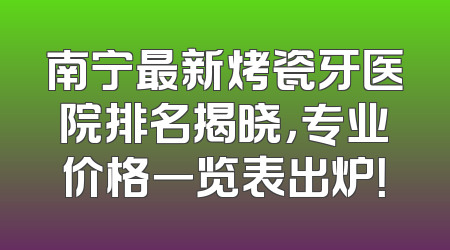 南宁最新烤瓷牙医院排名揭晓，专业价格一览表出炉！