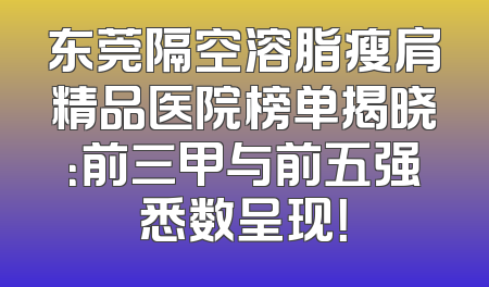 东莞隔空溶脂瘦肩精品医院榜单揭晓：前三甲与前五强悉数呈现！