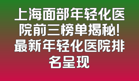上海面部年轻化医院前三榜单揭秘！最新年轻化医院排名呈现
