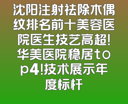 沈阳注射祛除木偶纹排名前十美容医院医生技艺高超！华美医院稳居top4！技术展示年度标杆
