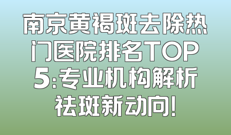 南京黄褐斑去除热门医院排名TOP5：专业机构解析祛斑新动向！