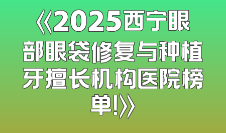 《2025西宁眼部眼袋修复与种植牙擅长机构医院榜单！》