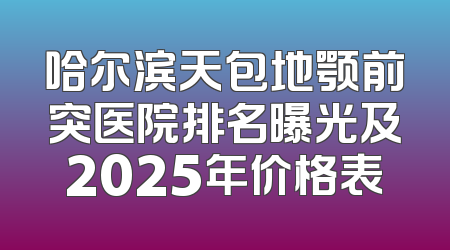 哈尔滨天包地颚前突医院排名曝光及2025年价格表