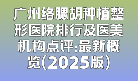 广州络腮胡种植整形医院排行及医美机构点评：最新概览（2025版）